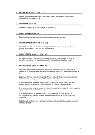 •

INT STRSPN (char *s1, char *s2)
Calcula la longitud de la porción inicial mayor de s1, que consiste enteramente
de caracteres que estan en s2.

•

INT STRLEN (char *s)
Obtiene la longitud de s1 (excluyendo el carácter '0').

•

CHAR * STRLWR (char *s)
Reemplaza mayúsculas con minúsculas y devuelve un puntero a s.

•

CHAR * STRPBRK (char *s1, char *s2)
Localiza la primera coincidencia de cualquier carácter de s2 en s1 y devuelve un
puntero al carácter o s1 si s2 es una cadena vacía.

•

CHAR * STRSTR (char *s1, char *s2)
Localiza la primera coincidencia de una secuencia de caracteres de s2 en s1 y
devuelve un puntero a la secuencia; devuelve null si s2 es una cadena vacía.

•

CHAR * STRTOK (char *s1, char *s2)
Encuentra la próxima muestra en s1, delimitada por un carácter de separación de
cadena de s2 (que puede ser diferente de una llamada a la otra); devuelve un puntero a
él.
La primera llamada inicia, al principio de S1, la búsqueda del primer carácter que no
esté contenido en s2, y devuelve NULL si no lo encuentra.
Si no se encuentra, este es el inicio (punto de parida) del primer token (valor de
retorno). La Función entonces busca desde allí un carácter contenido en s2.
Si no se encuentra, el token actual se extiende hasta el extremo de s1, y las búsquedas
siguientes de un token devolverán null.
Si se encuentra uno, se sobreescribe por '0' que termina el token actual. La
función guarda el puntero la carácter siguiente desde el que se iniciará la próxima
búsqueda.
Cada llamada posterior, con 0 como primer argumento, inicia la búsqueda a partir del
puntero guardado.

46

 