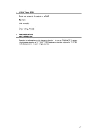•

STRCPY(dest, SRC)
Copia una constante de cadena en la RAM.
Ejemplo:
char string[10];
.
.
strcpy (string, "Hola");

•

c=TOLOWER(char)
c=TOUPPER(char)
Pasa los caracteres de mayúsculas a minúsculas y viceversa. TOLOWER(X) pasa a
minúsculas y devuelve 'a'..'z'; TOUPPER(X) pasa a mayúsculas y devuelve 'A'..'Z' El
resto de caracteres no sufre ningún cambio.

47

 