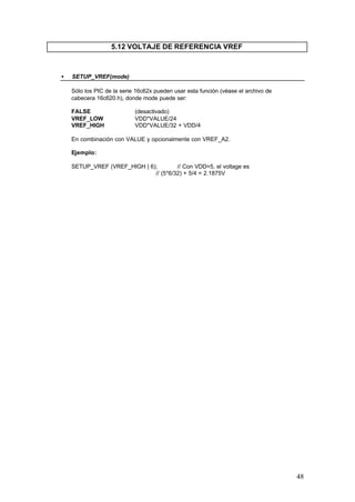 5.12 VOLTAJE DE REFERENCIA VREF

•

SETUP_VREF(mode)
Sólo los PIC de la serie 16c62x pueden usar esta función (véase el archivo de
cabecera 16c620.h), donde mode puede ser:
FALSE
VREF_LOW
VREF_HIGH

(desactivado)
VDD*VALUE/24
VDD*VALUE/32 + VDD/4

En combinación con VALUE y opcionalmente con VREF_A2.
Ejemplo:
SETUP_VREF (VREF_HIGH | 6);
// Con VDD=5, el voltage es
// (5*6/32) + 5/4 = 2.1875V

48

 