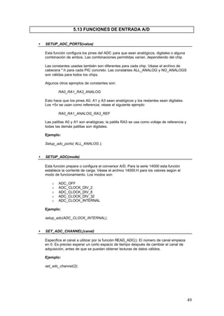 5.13 FUNCIONES DE ENTRADA A/D
•

SETUP_ADC_PORTS(value)
Esta función configura los pines del ADC para que sean analógicos, digitales o alguna
combinación de ambos. Las combinaciones permitidas varían, dependiendo del chip.
Las constantes usadas también son diferentes para cada chip. Véase el archivo de
cabecera *.h para cada PIC concreto. Las constantes ALL_ANALOG y NO_ANALOGS
son válidas para todos los chips.
Algunos otros ejemplos de constantes son:
RA0_RA1_RA3_ANALOG
Esto hace que los pines A0, A1 y A3 sean analógicos y los restantes sean digitales.
Los +5v se usan como referencia; véase el siguiente ejemplo:
RA0_RA1_ANALOG_RA3_REF
Las patillas A0 y A1 son analógicas; la patilla RA3 se usa como voltaje de referencia y
todas las demás patillas son digitales.
Ejemplo:
Setup_adc_ports( ALL_ANALOG );

•

SETUP_ADC(mode)
Esta función prepara o configura el conversor A/D. Para la serie 14000 esta función
establece la corriente de carga. Véase el archivo 14000.H para los valores según el
modo de funcionamiento. Los modos son:
o
o
o
o
o

ADC_OFF
ADC_CLOCK_DIV_2
ADC_CLOCK_DIV_8
ADC_CLOCK_DIV_32
ADC_CLOCK_INTERNAL

Ejemplo:
setup_adc(ADC_CLOCK_INTERNAL);
•

SET_ADC_CHANNEL(canal)
Especifica el canal a utilizar por la función READ_ADC(). El número de canal empieza
en 0. Es preciso esperar un corto espacio de tiempo después de cambiar el canal de
adquisición, antes de que se puedan obtener lecturas de datos válidos.
Ejemplo:
set_adc_channel(2);

49

 