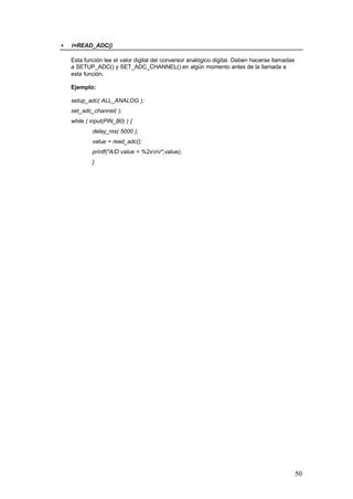 •

i=READ_ADC()
Esta función lee el valor digital del conversor analógico digital. Deben hacerse llamadas
a SETUP_ADC() y SET_ADC_CHANNEL() en algún momento antes de la llamada a
esta función.
Ejemplo:
setup_adc( ALL_ANALOG );
set_adc_channel( );
while ( input(PIN_B0) ) {
delay_ms( 5000 );
value = read_adc();
printf("A/D value = %2xnr",value);
}

50

 