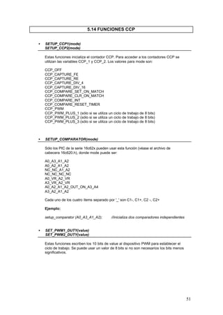 5.14 FUNCIONES CCP
•

SETUP_CCP1(mode)
SETUP_CCP2(mode)
Estas funciones inicializa el contador CCP. Para acceder a los contadores CCP se
utilizan las variables CCP_1 y CCP_2. Los valores para mode son:
CCP_OFF
CCP_CAPTURE_FE
CCP_CAPTURE_RE
CCP_CAPTURE_DIV_4
CCP_CAPTURE_DIV_16
CCP_COMPARE_SET_ON_MATCH
CCP_COMPARE_CLR_ON_MATCH
CCP_COMPARE_INT
CCP_COMPARE_RESET_TIMER
CCP_PWM
CCP_PWM_PLUS_1 (sólo si se utiliza un ciclo de trabajo de 8 bits)
CCP_PWM_PLUS_2 (sólo si se utiliza un ciclo de trabajo de 8 bits)
CCP_PWM_PLUS_3 (sólo si se utiliza un ciclo de trabajo de 8 bits)

•

SETUP_COMPARATOR(mode)
Sólo los PIC de la serie 16c62x pueden usar esta función (véase el archivo de
cabecera 16c620.h), donde mode puede ser:
A0_A3_A1_A2
A0_A2_A1_A2
NC_NC_A1_A2
NC_NC_NC_NC
A0_VR_A2_VR
A3_VR_A2_VR
A0_A2_A1_A2_OUT_ON_A3_A4
A3_A2_A1_A2
Cada uno de los cuatro ítems separado por '_' son C1-, C1+, C2 -, C2+
Ejemplo:
setup_comparator (A0_A3_A1_A2);

•

//inicializa dos comparadores independientes

SET_PWM1_DUTY(value)
SET_PWM2_DUTY(value)
Estas funciones escriben los 10 bits de value al dispositivo PWM para establecer el
ciclo de trabajo. Se puede usar un valor de 8 bits si no son necesarios los bits menos
significativos.

51

 