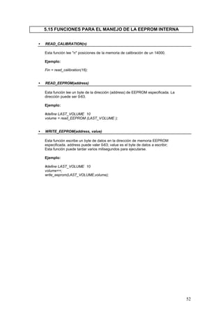 5.15 FUNCIONES PARA EL MANEJO DE LA EEPROM INTERNA
•

READ_CALIBRATION(n)
Esta función lee "n" posiciones de la memoria de calibración de un 14000.
Ejemplo:
Fin = read_calibration(16);

•

READ_EEPROM(address)
Esta función lee un byte de la dirección (address) de EEPROM especificada. La
dirección puede ser 0-63.
Ejemplo:
#define LAST_VOLUME 10
volume = read_EEPROM (LAST_VOLUME );

•

WRITE_EEPROM(address, value)
Esta función escribe un byte de datos en la dirección de memoria EEPROM
especificada. address puede valer 0-63; value es el byte de datos a escribir;
Esta función puede tardar varios milisegundos para ejecutarse.
Ejemplo:
#define LAST_VOLUME 10
volume++;
write_eeprom(LAST_VOLUME,volume);

52

 