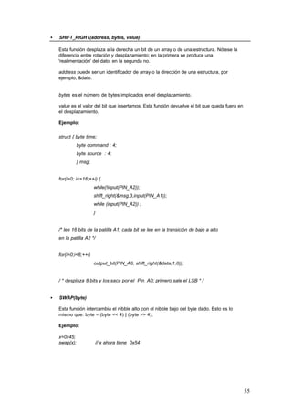 •

SHIFT_RIGHT(address, bytes, value)
Esta función desplaza a la derecha un bit de un array o de una estructura. Nótese la
diferencia entre rotación y desplazamiento; en la primera se produce una
'realimentación' del dato, en la segunda no.
address puede ser un identificador de array o la dirección de una estructura, por
ejemplo, &dato.

bytes es el número de bytes implicados en el desplazamiento.
value es el valor del bit que insertamos. Esta función devuelve el bit que queda fuera en
el desplazamiento.
Ejemplo:
struct { byte time;
byte command : 4;
byte source : 4;
} msg;

for(i=0; i<=16;++i) {
while(!input(PIN_A2));
shift_right(&msg,3,input(PIN_A1));
while (input(PIN_A2)) ;
}

/* lee 16 bits de la patilla A1; cada bit se lee en la transición de bajo a alto
en la patilla A2 */

for(i=0;i<8;++i)
output_bit(PIN_A0, shift_right(&data,1,0));

/ * desplaza 8 bits y los saca por el Pin_A0; primero sale el LSB * /
•

SWAP(byte)
Esta función intercambia el nibble alto con el nibble bajo del byte dado. Esto es lo
mismo que: byte = (byte << 4) | (byte >> 4);
Ejemplo:
x=0x45;
swap(x);

// x ahora tiene 0x54

55

 