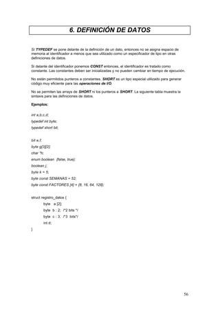 6. DEFINICIÓN DE DATOS
Si TYPEDEF se pone delante de la definición de un dato, entonces no se asigna espacio de
memoria al identificador a menos que sea utilizado como un especificador de tipo en otras
definiciones de datos.
Si delante del identificador ponemos CONST entonces, el identificador es tratado como
constante. Las constantes deben ser inicializadas y no pueden cambiar en tiempo de ejecución.
No están permitidos punteros a constantes. SHORT es un tipo especial utilizado para generar
código muy eficiente para las operaciones de I/O.
No se permiten las arrays de SHORT ni los punteros a SHORT. La siguiente tabla muestra la
sintaxis para las definiciones de datos.
Ejemplos:
int a,b,c,d;
typedef int byte;
typedef short bit;

bit e,f;
byte g[3][2];
char *h;
enum boolean {false, true};
boolean j;
byte k = 5;
byte const SEMANAS = 52;
byte const FACTORES [4] = {8, 16, 64, 128};

struct registro_datos {
byte a [2];
byte b : 2; /*2 bits */
byte c : 3; /*3 bits*/
int d;
}

56

 