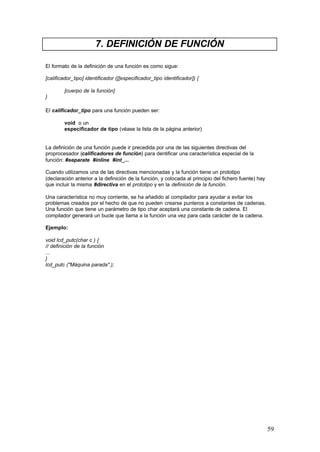 7. DEFINICIÓN DE FUNCIÓN
El formato de la definición de una función es como sigue:
[calificador_tipo] identificador ([[especificador_tipo identificador]) {
[cuerpo de la función]
}
El calificador_tipo para una función pueden ser:
void o un
especificador de tipo (véase la lista de la página anterior)

La definición de una función puede ir precedida por una de las siguientes directivas del
proprocesador (calificadores de función) para dentificar una característica especial de la
función: #separate #inline #int_...
Cuando utilizamos una de las directivas mencionadas y la función tiene un prototipo
(declaración anterior a la definición de la función, y colocada al principio del fichero fuente) hay
que incluir la misma #directiva en el prototipo y en la definición de la función.
Una característica no muy corriente, se ha añadido al compilador para ayudar a evitar los
problemas creados por el hecho de que no pueden crearse punteros a constantes de cadenas.
Una función que tiene un parámetro de tipo char aceptará una constante de cadena. El
compilador generará un bucle que llama a la función una vez para cada carácter de la cadena.
Ejemplo:
void lcd_putc(char c ) {
// definición de la función
...
}
lcd_putc ("Máquina parada".);

59

 