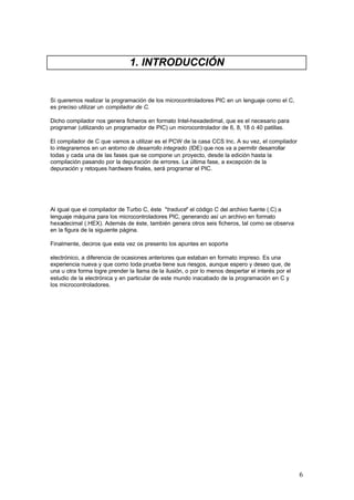 1. INTRODUCCIÓN

Si queremos realizar la programación de los microcontroladores PIC en un lenguaje como el C,
es preciso utilizar un compilador de C.
Dicho compilador nos genera ficheros en formato Intel-hexadedimal, que es el necesario para
programar (utilizando un programador de PIC) un microcontrolador de 6, 8, 18 ó 40 patillas.
El compilador de C que vamos a utilizar es el PCW de la casa CCS Inc. A su vez, el compilador
lo integraremos en un entorno de desarrollo integrado (IDE) que nos va a permitir desarrollar
todas y cada una de las fases que se compone un proyecto, desde la edición hasta la
compilación pasando por la depuración de errores. La última fase, a excepción de la
depuración y retoques hardware finales, será programar el PIC.

Al igual que el compilador de Turbo C, éste "traduce" el código C del archivo fuente (.C) a
lenguaje máquina para los microcontroladores PIC, generando así un archivo en formato
hexadecimal (.HEX). Además de éste, también genera otros seis ficheros, tal como se observa
en la figura de la siguiente página.
Finalmente, deciros que esta vez os presento los apuntes en soporte
electrónico, a diferencia de ocasiones anteriores que estaban en formato impreso. Es una
experiencia nueva y que como toda prueba tiene sus riesgos, aunque espero y deseo que, de
una u otra forma logre prender la llama de la ilusión, o por lo menos despertar el interés por el
estudio de la electrónica y en particular de este mundo inacabado de la programación en C y
los microcontroladores.

6

 