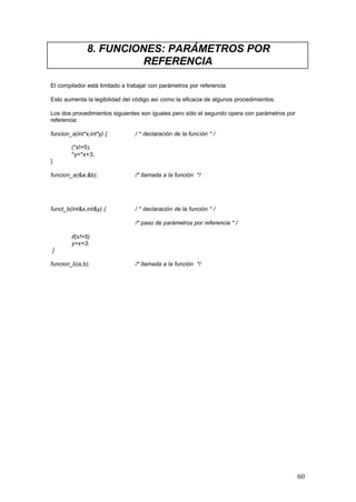 8. FUNCIONES: PARÁMETROS POR
REFERENCIA
El compilador está limitado a trabajar con parámetros por referencia.
Esto aumenta la legibilidad del código así como la eficacia de algunos procedimientos.
Los dos procedimientos siguientes son iguales pero sólo el segundo opera con parámetros por
referencia:
funcion_a(int*x,int*y) {

/ * declaración de la función * /

(*x!=5);
*y=*x+3;
}
funcion_a(&a,&b);

/* llamada a la función */

funct_b(int&x,int&y) {

/ * declaración de la función * /
/* paso de parámetros por referencia * /

if(x!=5)
y=x+3;
}
funcion_b(a,b);

/* llamada a la función */

60

 