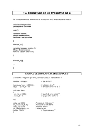 10. Estructura de un programa en C
De forma generalizada, la estructura de un programa en C tiene el siguiente aspecto:

declaraciones globales
prototipos de funciones
main() {
variables locales;
bloque de sentencias;
llamadas a las funciones;
}
funcion_1() {
variables locales a funcion_1;
bloque de sentencias;
llamada a otra/s funciones;
}

funcion_n() {
…
}

EJEMPLO DE UN PROGRAMA EN LANGUAJE C
/* parpadeo.c Programa que hace parpadear un led en RB7 cada ms */
#include <16C84.H>

/* tipo de PIC */

#use delay( clock = 4000000 )
#byte
puerto_b = 06

/* reloj de 4 MHz */
/* dirección del puerto B */

void main( void )
{
set_tris_b( 0x00 );
puerto_b = 0;

/* puerto B como salida */
/* apaga todos los led */

do{
delay_us( 1000 );
bit_set( puerto_b, 7 );
delay_us( 1000 );
bit_clear( puerto_b, 7);
} while( TRUE );
}

/* retardo de 1000 (seg. */
/* enciende el led RB7 */
/* espera 1 ms*/
/* apaga el led */
/* Repetir siempre */

62

 
