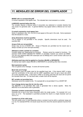 11. MENSAJES DE ERROR DEL COMPILADOR
#ENDIF with no corresponding #IF
A numeric expression must appear here. The indicated item must evaluate to a number.
A #DEVICE required before this line
The compiler requires a #device before it encounters any statement or compiler directive that
may cause it to generate code. In general #defines may appear before a #device but not much
more.
A numeric expression must appear here
Some C expression (like 123, A or B+C) must appear at this spot in the code. Some expression
that will evaluate to a value.
Array dimensions must be specified
The [] notation is not permitted in the compiler.
example A[5].

Specific dimensions must be used.

For

Arrays of bits are not permitted
Arrays may not be of SHORT INT. Arrays of Records are permitted but the record size is
always rounded up to the next byte boundary.
Attempt to create a pointer to a constant
Constant tables are implemented as functions. Pointers cannot be created to functions. For
example CHAR CONST MSG[9]={"HI THERE"}; is permitted, however you cannot use &MSG.
You can only reference MSG with subscripts such as MSG[i] and in some function calls such as
Printf and STRCPY.
Attributes used may only be applied to a function (INLINE or SEPARATE)
An attempt was made to apply #INLINE or #SEPARATE to something other than a function.
Bad expression syntax
This is a generic error message. It covers all incorrect syntax.
Baud rate out of range
The compiler could not create code for the specified baud rate. If the internal UART is being
used the combination of the clock and the UART capabilities could not get a baud rate within
3% of the requested value. If the built in UART is not being used then the clock will not permit
the indicated baud rate. For fast baud rates, a faster clock will be required.
BIT variable not permitted here
Addresses cannot be created to bits. For example &X is not permitted if X is a SHORT INT.
Can.t change device type this far into the code
The #DEVICE is not permitted after code is generated that is device specific.
#DEVICE to an area before code is generated.

Move the

Character constant constructed incorrectly
Generally this is due to too many characters within the single quotes. For example 'ab' is an
error as is 'nr'. The backslash is permitted provided the result is a single character such as
'010' or 'n'.
Constant out of the valid range
This will usually occur in inline assembly where a constant must be within a particular range and
it is not. For example BTFSC 3,9 would cause this error since the second operand must be from
0-8.

63

 