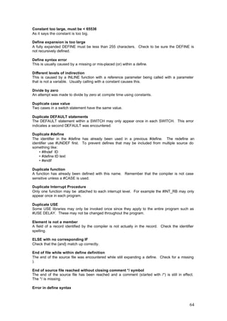 Constant too large, must be < 65536
As it says the constant is too big.
Define expansion is too large
A fully expanded DEFINE must be less than 255 characters. Check to be sure the DEFINE is
not recursively defined.
Define syntax error
This is usually caused by a missing or mis-placed (or) within a define.
Different levels of indirection
This is caused by a INLINE function with a reference parameter being called with a parameter
that is not a variable. Usually calling with a constant causes this.
Divide by zero
An attempt was made to divide by zero at compile time using constants.
Duplicate case value
Two cases in a switch statement have the same value.
Duplicate DEFAULT statements
The DEFAULT statement within a SWITCH may only appear once in each SWITCH. This error
indicates a second DEFAULT was encountered.
Duplicate #define
The identifier in the #define has already been used in a previous #define. The redefine an
identifier use #UNDEF first. To prevent defines that may be included from multiple source do
something like:
• #ifndef ID
• #define ID text
• #endif
Duplicate function
A function has already been defined with this name. Remember that the compiler is not case
sensitive unless a #CASE is used.
Duplicate Interrupt Procedure
Only one function may be attached to each interrupt level. For example the #INT_RB may only
appear once in each program.
Duplicate USE
Some USE libraries may only be invoked once since they apply to the entire program such as
#USE DELAY. These may not be changed throughout the program.
Element is not a member
A field of a record identified by the compiler is not actually in the record. Check the identifier
spelling.
ELSE with no corresponding IF
Check that the {and} match up correctly.
End of file while within define definition
The end of the source file was encountered while still expanding a define. Check for a missing
).
End of source file reached without closing comment */ symbol
The end of the source file has been reached and a comment (started with /*) is still in effect.
The */ is missing.
Error in define syntax

64

 