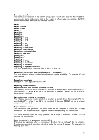 Error text not in file
The error is a new error not in the error file on your disk. Check to be sure that the errors.txt file
you are using came on the same disk as the version of software you are executing. Call CCS
with the error number if this does not solve the problem.
Expect ;
Expect comma
Expect WHILE
Expect }
Expecting :
Expecting =
Expecting a (
Expecting a , or )
Expecting a , or }
Expecting a .
Expecting a ; or ,
Expecting a ; or {
Expecting a close paren
Expecting a declaration
Expecting a structure/union
Expecting a variable
Expecting a ]
Expecting a {
Expecting an =
Expecting an array
Expecting an expression
Expecting an identifier
Expecting an opcode mnemonic
This must be a Microchip mnemonic such as MOVLW or BTFSC.
Expecting LVALUE such as a variable name or * expression
This error will occur when a constant is used where a variable should be. For example 4=5; will
give this error.
Expecting a basic type
Examples of a basic type are INT and CHAR.
Expecting procedure name
Expression must be a constant or simple variable
The indicated expression must evaluate to a constant at compile time. For example 5*3+1 is
permitted but 5*x+1 where X is a INT is not permitted. If X were a DEFINE that had a constant
value then it is permitted.
Expression must evaluate to a constant
The indicated expression must evaluate to a constant at compile time. For example 5*3+1 is
permitted but 5*x+1 where X is a INT is not permitted. If X were a DEFINE that had a constant
value then it is permitted.
Expression too complex
This expression has generated too much code for the compiler to handle for a single
expression. This is very rare but if it happens, break the expression up into smaller parts.
Too many assembly lines are being generated for a single C statement.
increase the internal limits.

Contact CCS to

Extra characters on preprocessor command line
Characters are appearing after a preprocessor directive that do not apply to that directive.
Preprocessor commands own the entire line unlike the normal C syntax. For example the
following is an error:

65

 