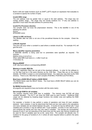 Built-in shift and rotate functions (such as SHIFT_LEFT) require an expression that evaluates to
a constant to specify the number of bytes.
Invalid ORG range
The end address must be greater than or equal to the start address. The range may not
overlap another range. The range may not include locations 0-3. If only one address is
specified it must match the start address of a previous #org.
Invalid Pre-Processor directive
The compiler does not know the preprocessor directive.
following two places:
#xxxxx
#PRAGMA xxxxx

This is the identifier in one of the

Library in USE not found
The identifier after the USE is not one of the pre-defined libraries for the compiler. Check the
spelling.
LVALUE required
This error will occur when a constant is used where a variable should be. For example 4=5; will
give this error.
Macro identifier requires parameters
A #DEFINE identifier is being used but no parameters were specified ,as required.
example:
#define min(x,y) ((x<y)?x:y)
When called MIN must have a (--,--) after it such as:
r=min(value, 6);

For

Missing #ENDIF
A #IF was found without a corresponding #ENDIF.
Missing or invalid .REG file
The user registration file(s) are not part of the download software. In order for the software to
run the files must be in the same directory as the .EXE files. These files are on the original
diskette, CD ROM or e-mail in a non-compressed format. You need only copy them to the .EXE
directory. There is one .REG file for each compiler (PCB.REG, PCM.REG and PCH.REG).
Must have a #USE DELAY before a #USE RS232
The RS232 library uses the DELAY library. You must have a #USE DELAY before you can do
a #USE RS232.
No MAIN() function found
All programs are required to have one function with the name main().
Not enough RAM for all variables
The program requires more RAM than is available. The memory map (ALT-M) will show
variables allocated. The ALT-T will show the RAM used by each function. Additional RAM
usage can be obtained by breaking larger functions into smaller ones and splitting the RAM
between them.
For example, a function A may perform a series of operations and have 20 local variables
declared. Upon analysis, it may be determined that there are two main parts to the calculations
and many variables are not shared between the parts. A function B may be defined with 7 local
variables and a function C may be defined with 7 local variables. Function A now calls B and C
and combines the results and now may only need 6 variables. The savings are accomplished
because B and C are not executing at the same time and the same real memory locations will
be used for their 6 variables (just not at the same time). The compiler will allocate only 13
locations for the group of functions A, B, C where 20 were required before to perform the same
operation.

67

 