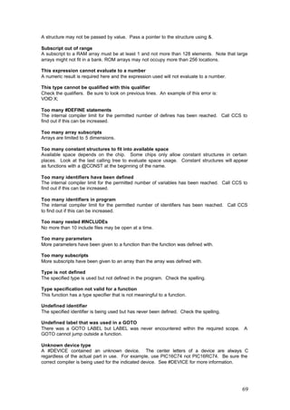 A structure may not be passed by value. Pass a pointer to the structure using &.
Subscript out of range
A subscript to a RAM array must be at least 1 and not more than 128 elements. Note that large
arrays might not fit in a bank. ROM arrays may not occupy more than 256 locations.
This expression cannot evaluate to a number
A numeric result is required here and the expression used will not evaluate to a number.
This type cannot be qualified with this qualifier
Check the qualifiers. Be sure to look on previous lines. An example of this error is:
VOID X;
Too many #DEFINE statements
The internal compiler limit for the permitted number of defines has been reached. Call CCS to
find out if this can be increased.
Too many array subscripts
Arrays are limited to 5 dimensions.
Too many constant structures to fit into available space
Available space depends on the chip. Some chips only allow constant structures in certain
places. Look at the last calling tree to evaluate space usage. Constant structures will appear
as functions with a @CONST at the beginning of the name.
Too many identifiers have been defined
The internal compiler limit for the permitted number of variables has been reached. Call CCS to
find out if this can be increased.
Too many identifiers in program
The internal compiler limit for the permitted number of identifiers has been reached. Call CCS
to find out if this can be increased.
Too many nested #INCLUDEs
No more than 10 include files may be open at a time.
Too many parameters
More parameters have been given to a function than the function was defined with.
Too many subscripts
More subscripts have been given to an array than the array was defined with.
Type is not defined
The specified type is used but not defined in the program. Check the spelling.
Type specification not valid for a function
This function has a type specifier that is not meaningful to a function.
Undefined identifier
The specified identifier is being used but has never been defined. Check the spelling.
Undefined label that was used in a GOTO
There was a GOTO LABEL but LABEL was never encountered within the required scope. A
GOTO cannot jump outside a function.
Unknown device type
A #DEVICE contained an unknown device. The center letters of a device are always C
regardless of the actual part in use. For example, use PIC16C74 not PIC16RC74. Be sure the
correct compiler is being used for the indicated device. See #DEVICE for more information.

69

 