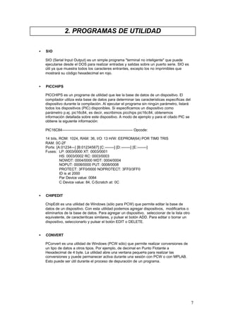 2. PROGRAMAS DE UTILIDAD
•

SIO
SIO (Serial Input Output) es un simple programa "terminal no inteligente" que puede
ejecutarse desde el DOS para realizar entradas y salidas sobre un puerto serie. SIO es
útil ya que muestra todos los caracteres entrantes, excepto los no imprimibles que
mostrará su código hexadecimal en rojo.

•

PICCHIPS
PICCHIPS es un programa de utilidad que lee la base de datos de un dispositivo. El
compilador utiliza esta base de datos para determinar las características específicas del
dispositivo durante la compilación. Al ejecutar el programa sin ningún parámetro, listará
todos los dispositivos (PIC) disponibles. Si especificamos un dispositivo como
parámetro p.ej. pic16c84, es decir, escribimos picchips pic16c84, obtenemos
información detallada sobre este dispositivo. A modo de ejemplo y para el citado PIC se
obtiene la siguiente información:
PIC16C84-------------------------------------------------------------- Opcode:
14 bits, ROM: 1024, RAM: 36, I/O: 13 H/W: EEPROM(64) POR TIM0 TRIS
RAM: 0C-2F
Ports: [A:01234---] [B:01234567] [C:--------] [D:--------] [E:--------]
Fuses: LP: 0003/0000 XT: 0003/0001
HS: 0003/0002 RC: 0003/0003
NOWDT: 0004/0000 WDT: 0004/0004
NOPUT: 0008/0000 PUT: 0008/0008
PROTECT: 3FF0/0000 NOPROTECT: 3FF0/3FF0
ID is at 2000
Par Device value: 0084
C Device value: 84, C-Scratch at: 0C

•

CHIPEDIT
ChipEdit es una utilidad de Windows (sólo para PCW) que permite editar la base de
datos de un dispositivo. Con esta utilidad podemos agregar dispositivos, modificarlos o
eliminarlos de la base de datos. Para agregar un dispositivo, seleccionar de la lista otro
equivalente, de caracteríticas similares, y pulsar el botón ADD. Para editar o borrar un
dispositivo, seleccionarlo y pulsar el botón EDIT o DELETE.

•

CONVERT
PConvert es una utilidad de Windows (PCW sólo) que permite realizar conversiones de
un tipo de datos a otros tipos. Por ejemplo, de decimal en Punto Flotante a
Hexadecimal de 4 byte. La utilidad abre una ventana peque¤a para realizar las
conversiones y puede permanecer activa durante una sesión con PCW o con MPLAB.
Esto puede ser útil durante el proceso de depuración de un programa.

7

 