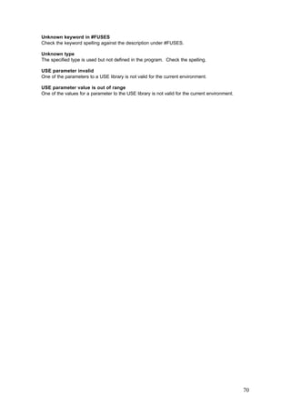Unknown keyword in #FUSES
Check the keyword spelling against the description under #FUSES.
Unknown type
The specified type is used but not defined in the program. Check the spelling.
USE parameter invalid
One of the parameters to a USE library is not valid for the current environment.
USE parameter value is out of range
One of the values for a parameter to the USE library is not valid for the current environment.

70

 