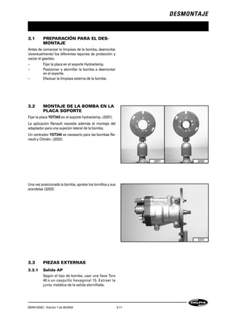 DESMONTAJE
DDNX163(E) - Edición 1 de 05/2004 3-11
3.1 PREPARACIÓN PARA EL DES-
MONTAJE
Antes de comenzar la limpieza de la bomba, desmontar
(eventualmente) los diferentes tapones de protección y
vaciar el gasóleo.
– Fijar la placa en el soporte Hydraclamp.
– Posicionar y atornillar la bomba a desmontar
en el soporte.
– Efectuar la limpieza externa de la bomba.
3.2 MONTAJE DE LA BOMBA EN LA
PLACA SOPORTE
Fijar la placa YDT343 en el soporte hydraclamp. (3201).
La aplicación Renault necesita además el montaje del
adaptador para una sujeción lateral de la bomba.
Un centrador YDT344 es necesario para las bombas Re-
nault y Citroën. (3202).
Una vez posicionada la bomba, apretar los tornillos y sus
arandelas (3203).
3.3 PIEZAS EXTERNAS
3.3.1 Salida AP
Según el tipo de bomba, usar una llave Torx
40 o un casquillo hexagonal 15. Extraer la
junta metálica de la salida atornillada.
3201 3202
3203
 