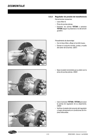 DESMONTAJE
3-12 DDNX163(E) - Edición 1 de 05/2004
3.3.2 Regulador de presión de transferencia
Herramientas necesarias:
– Llave Allen 8.
– Pinza de puntas planas.
– Extractor de camisa YDT348 o extractor
YDT349 (según la presencia o no del amorti-
guador).
Procedimiento de desmontaje:
– Con la llave Allen, aflojar el tornillo hueco.
– Extraer el conjunto tornillo, juntas y muelle
del cárter de la bomba. (3321)
– Sacar el pistón tomándolo por su tetón con la
pinza de puntas planas. (3322)
– Usar el extractor YDT348 o YDT349 para sacar
la camisa de regulación de su alojamiento.
(3323)
– Verificar el estado del conjunto del regulador
y luego almacenarlo en condiciones de lim-
pieza adecuadas.
3321
3323
3322
 