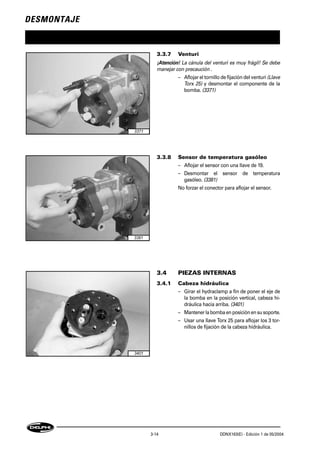 DESMONTAJE
3-14 DDNX163(E) - Edición 1 de 05/2004
3.3.7 Venturi
¡Atención! La cánula del venturi es muy frágil! Se debe
manejar con precaución .
– Aflojar el tornillo de fijación del venturi(Llave
Torx 25) y desmontar el componente de la
bomba. (3371)
3.3.8 Sensor de temperatura gasóleo
– Aflojar el sensor con una llave de 19.
– Desmontar el sensor de temperatura
gasóleo. (3381)
No forzar el conector para aflojar el sensor.
3.4 PIEZAS INTERNAS
3.4.1 Cabeza hidráulica
– Girar el hydraclamp a fin de poner el eje de
la bomba en la posición vertical, cabeza hi-
dráulica hacia arriba. (3401)
– Mantenerlabombaen posiciónen susoporte.
– Usar una llave Torx 25 para aflojar los 3 tor-
nillos de fijación de la cabeza hidráulica.
3371
3381
3401
 