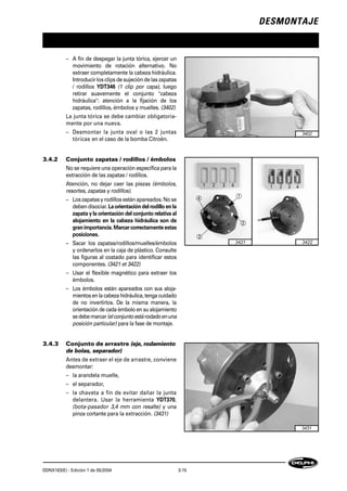 DESMONTAJE
DDNX163(E) - Edición 1 de 05/2004 3-15
– A fin de despegar la junta tórica, ejercer un
movimiento de rotación alternativo. No
extraer completamente la cabeza hidráulica.
Introducir los clips de sujeción de las zapatas
/ rodillos YDT346 (1 clip por capa), luego
retirar suavemente el conjunto "cabeza
hidráulica": atención a la fijación de los
zapatas, rodillos, émbolos y muelles. (3402)
La junta tórica se debe cambiar obligatoria-
mente por una nueva.
– Desmontar la junta oval o las 2 juntas
tóricas en el caso de la bomba Citroën.
3.4.2 Conjunto zapatas / rodillos / émbolos
No se requiere una operación específica para la
extracción de las zapatas / rodillos.
Atención, no dejar caer las piezas (émbolos,
resortes, zapatas y rodillos).
– Loszapatasy rodillos estánapareados.Nose
debendisociar. La orientación del rodillo en la
zapata y la orientación del conjunto relativa al
alojamiento en la cabeza hidráulica son de
granimportancia.Marcarcorrectamenteestas
posiciones.
– Sacar los zapatas/rodillos/muelles/émbolos
y ordenarlos en la caja de plástico. Consulte
las figuras al costado para identificar estos
componentes. (3421 et 3422)
– Usar el flexible magnético para extraer los
émbolos.
– Los émbolos están apareados con sus aloja-
mientosen la cabeza hidráulica, tenga cuidado
de no invertirlos. De la misma manera, la
orientación de cada émbolo en su alojamiento
sedebemarcar(elconjuntoestárodadoenuna
posición particular) para la fase de montaje.
3.4.3 Conjunto de arrastre (eje, rodamiento
de bolas, separador)
Antes de extraer el eje de arrastre, conviene
desmontar:
– la arandela muelle,
– el separador,
– la chaveta a fin de evitar dañar la junta
delantera. Usar la herramienta YDT370,
(bota-pasador 3,4 mm con resalte) y una
pinza cortante para la extracción. (3431)
3402
3421
1 2 3 4
4 1
3
2
3422
1 2 3 4
3431
 