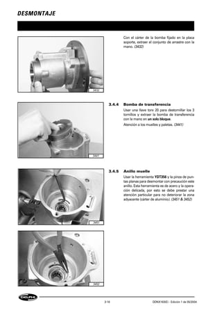 DESMONTAJE
3-16 DDNX163(E) - Edición 1 de 05/2004
Con el cárter de la bomba fijado en la placa
soporte, extraer el conjunto de arrastre con la
mano. (3432)
3.4.4 Bomba de transferencia
Usar una llave torx 20 para destornillar los 3
tornillos y extraer la bomba de transferencia
con la mano en un solo bloque.
Atención a los muelles y paletas. (3441)
3.4.5 Anillo muelle
Usar la herramienta YDT356 y la pinza de pun-
tas planas para desmontar con precaución este
anillo. Esta herramienta es de acero y la opera-
ción delicada, por esto se debe prestar una
atención particular para no deteriorar la zona
adyacente (cárter de aluminio). (3451 & 3452)
3432
3441
3451
3452
 