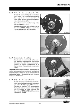 DESMONTAJE
DDNX163(E) - Edición 1 de 05/2004 3-17
3.4.6 Retén de estanqueidad combustible
El retén de estanqueidad puede ser montado
por el interior o por el exterior. Según el tipo de
bomba, puede ser necesario desmontar el
anillo muelle así como el conjunto junta exte-
rior / rodamiento de rodillos:
Seguir las instrucciones de desmontaje dadas
en (3.4.1-3.4.3-3.4.4 y 3.4.7).
Este retén se desmonta hacia el interior. Usar la
herramienta YDT367 (3460) o las herramientas
YDT351, YDT354 y YDT355. (3461 y 3462)
3.4.7 Rodamientos de rodillos
La extracción del rodamiento de rodillos nece-
sita desmontar previamente el anillo muelle
(véase a continuación). Usar el extractor de tor-
nillo YDT355 fijado a la placa soporte de la
bomba. Extraer el conjunto junta y rodamiento.
(3471)
Atención: para la bomba Ford Puma, el rodamiento de
rodillos sale hacia el exterior mientras que para las otras
bombas sale por el interior. En los dos casos, el retén de
estanqueidad (aceite o combustible) se retira al mismo
tiempo que el rodamiento.
3.4.8 Retén de estanqueidad aceite
El retén de estanqueidad al aceite está monta-
do en las bombas que reciben una distribución
por cadena (Ford -Ssangyong). Debe ser des-
montada por el exterior. Para la bomba Ford
Puma, este retén se extrae al mismo tiempo
que el cojinete de bolas utilizando las
herramientas YDT351, YDT354 y la herramienta
de extracción YDT355.
3462
3460
3461
3471
 