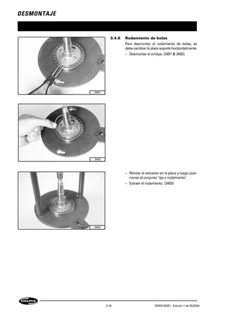 DESMONTAJE
3-18 DDNX163(E) - Edición 1 de 05/2004
3.4.9 Rodamiento de bolas
Para desmontar el rodamiento de bolas, se
debe cambiar la placa soporte horizontalmente.
– Desmontar el circlips. (3491 & 3492).
– Montar el extractor en la placa y luego posi-
cionar el conjunto "eje y rodamiento".
– Extraer el rodamiento. (3493)
3491
3492
3493
 