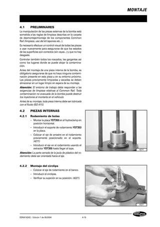 MONTAJE
DDNX163(E) - Edición 1 de 05/2004 4-19
4.1 PRELIMINARES
La manipulación de las piezas externas de la bomba está
sometida a las reglas de limpieza descritas en la carpeta
de desmontaje/montaje de los componentes Common
Raíl (limpieza, uso del kit tapones etc...).
Es necesario efectuar un control visual de todas las piezas
a usar nuevamente para asegurarse de que los estados
de las superficies son correctos (sin rayas...) y que no hay
desgaste.
Controlar también todos los roscados, las gargantas así
como los lugares donde se puede alojar la contamina-
ción.
Antes del montaje de una pieza interna de la bomba, es
obligatorio asegurarse de que no haya ninguna contami-
nación presente en esta pieza y en su entorno próximo.
Las piezas previamente limpiadas y secadas se deben
almacenar en un lugar limpio en espera de su montaje.
Atención: El entorno de trabajo debe responder a las
exigencias de limpieza relativas al Common Raíl. Toda
contaminación no evacuada de la bomba puede destruir
los inyectores al montarla en el vehículo.
Antes de su montaje, toda pieza interna debe ser lubricada
con el fluido ISO 4113.
4.2 PIEZAS INTERNAS
4.2.1 Rodamiento de bolas
– Montar la placa YDT350 en el hydraclamp en
posición horizontal.
– Introducir el soporte de rodamiento YDT353
en la placa.
– Colocar el eje de arrastre en el rodamiento
previamente posicionado en el soporte.
(4211)
– Introducir el eje en el rodamiento usando el
extractor YDT355 hasta llegar al tope.
Atención: La parte cerrada de la jaula de plástico del ro-
damiento debe ser orientada hacia el eje.
4.2.2 Montaje del circlips
– Colocar el eje de rodamiento en el banco.
– Introducir el circlipss.
– Verificar su sujeción en su posición. (4221)
4211
4221
 