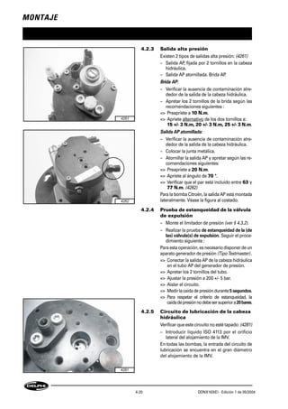 MONTAJE
4-20 DDNX163(E) - Edición 1 de 05/2004
4.2.3 Salida alta presión
Existen 2 tipos de salidas alta presión: (4261)
– Salida AP, fijada por 2 tornillos en la cabeza
hidráulica.
– Salida AP atornillada. Brida AP.
Brida AP:
– Verificar la ausencia de contaminación alre-
dedor de la salida de la cabeza hidráulica.
– Apretar los 2 tornillos de la brida según las
recomendaciones siguientes :
=> Preapriete a 10 N.m.
=> Apriete alternativo de los dos tornillos a:
15 +/- 3 N.m, 20 +/- 3 N.m, 25 +/- 3 N.m.
Salida AP atornillada:
– Verificar la ausencia de contaminación alre-
dedor de la salida de la cabeza hidráulica.
– Colocar la junta metálica.
– Atornillar la salida AP y apretar según las re-
comendaciones siguientes:
=> Preapriete a 20 N.m.
=> Apriete al ángulo de 70 °.
=> Verificar que el par está incluido entre 63 y
77 N.m. (4262)
Para la bomba Citroën, la salida AP está montada
lateralmente. Véase la figura al costado.
4.2.4 Prueba de estanqueidad de la válvula
de expulsión
– Monte el limitador de presión (ver § 4.3.2).
– Realizar la prueba de estanqueidad de la (de
las) válvula(s) de expulsión. Seguir el proce-
dimiento siguiente :
Para esta operación, es necesario disponer de un
aparato generador de presión (Tipo Testmaster) .
=> Conectar la salida AP de la cabeza hidráulica
en el tubo AP del generador de presión.
=> Apretar los 2 tornillos del tubo.
=> Ajustar la presión a 200 +/- 5 bar.
=> Aislar el circuito.
=> Medirlacaídadepresióndurante5segundos.
=> Para respetar el criterio de estanqueidad, la
caídadepresiónnodebesersuperiora20bares.
4.2.5 Circuito de lubricación de la cabeza
hidráulica
Verificar que este circuito no esté tapado: (4281)
– Introducir líquido ISO 4113 por el orificio
lateral del alojamiento de la IMV.
En todas las bombas, la entrada del circuito de
lubricación se encuentra en el gran diámetro
del alojamiento de la IMV.
4261
4262
4281
 