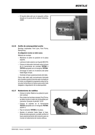 MONTAJE
DDNX163(E) - Edición 1 de 05/2004 4-21
– El líquido debe salir por el pequeño orificio
situado en la punta de la cabeza hidráulica.
(4282)
4.2.6 Anillo de estanqueidad aceite
Bombas implicadas: Ford Lynx, Ford Puma,
SsangYong.
Es obligatorio montar un retén nuevo.
Método de montaje:
– Mantener el cárter en posición en la placa
soporte.
– Lubricar el retén exterior con líquido ISO 4113.
– Colocar el obturador lubricado sobre la boca
de la herramienta de montaje YDT352 o
YDT373 equipada con el manguito YDT354.
– Enmangar el retén en el extremo del cárter
hasta llegar al tope.
– Controlar el buen posicionamiento del retén.
Como este retén está normalmente lubricada
por el aceite cuando la bomba está montada en
el motor, es obligatorio engrasarla antes de ha-
cer girar la bomba en el banco para evitar todo
desgaste o degradación de la estanqueidad.
4.2.7 Rodamiento de rodillos
– Colocar el cárter (fijado en su placa) en posi-
ción vertical.
– Para todas las bombas excepto Ford Puma,
se debe montar el retén de combustible pre-
viamente. Consular el párrafo "4.2.9".
– Colocar el cojinete en la herramienta
YDT372 equipada con el manguito YDT354.
(42101-1)
– Fijar el extractor YDT355 en la placa.
– Apretar el extractor hasta llegar al tope.
Antes de toda operación, se debe verificar el
buen posicionamiento del conjunto para no
montar el rodamiento de manera oblicua.
4282
42101-1
 