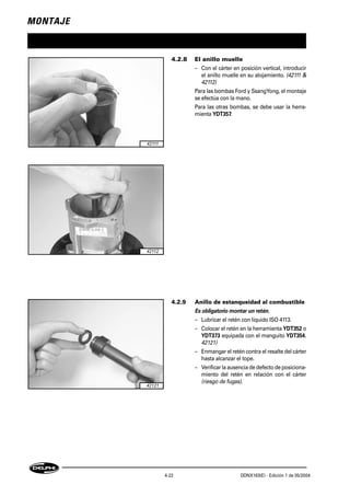MONTAJE
4-22 DDNX163(E) - Edición 1 de 05/2004
4.2.8 El anillo muelle
– Con el cárter en posición vertical, introducir
el anillo muelle en su alojamiento. (42111 &
42112)
Para las bombas Ford y SsangYong, el montaje
se efectúa con la mano.
Para las otras bombas, se debe usar la herra-
mienta YDT357.
4.2.9 Anillo de estanqueidad al combustible
Es obligatorio montar un retén.
– Lubricar el retén con líquido ISO 4113.
– Colocar el retén en la herramienta YDT352 o
YDT373 equipada con el manguito YDT354.
42121)
– Enmangar el retén contra el resalte del cárter
hasta alcanzar el tope.
– Verificar la ausenciadedefecto de posiciona-
miento del retén en relación con el cárter
(riesgo de fugas).
42111
42112
42121
 