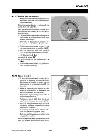 MONTAJE
DDNX163(E) - Edición 1 de 05/2004 4-23
4.2.10 Bomba de transferencia
– Antes de montar la bomba de transferencia
en el cárter, verificar el estado de los elemen-
tos constituyentes.
Se recomienda cambiar los 4 muelles cada vez
que se desmonta la bomba.
Para todo fallo otro que el de los muelles, cam-
biar la bomba de transferencia completa por un
conjunto nuevo.
– Las piezas a montar se deben limpiar y secar
previamente. Ninguna contaminación debe
subsistir en el sistema.
– Ensamblar las 4 paletas y muelles en el ro-
tor. Atención a la instalación de los muelles.
– Posicionar correctamente el conjunto de los
componentes así como los tornillos. (42131)
– Introducir el conjunto en el cárter y apretar
(Torx20) según el procedimiento siguiente:
=> Par de preapriete: 2 N.m.
=> Ángulo de apriete: 50 °.
=> Verificar que el par final quede entre 3 y 7
N.m.
– Posicionar el diente doble (42131) para facili-
tar la introducción del eje.
4.2.11 Eje de arrastre
– El eje de arrastre debe estar provisto del ro-
damiento de bolas así como de su circlip.
Sin embargo, el pasador no se debe montar
para no dañar las juntas de combustible y/o
de aceite.
– Antes de toda operación, verificar el buen
estado de las superficies de la leva y del eje
así como la rotación del rodamiento.
– Respetar las reglas de limpieza descritas al
principio de este manual.
– Posicionar el diente doble de la bomba de
transferencia frente a una muesca. (42131) .
– Introducir el eje de arrastre verificando que
los dientes dobles del eje y de la bomba de
transferencia coincidan.
– El arrastre no necesita ningún esfuerzo parti-
cular para ser introducido en el cárter.
– Controlar que la leva quede completamente
introducida en el cárter.
La distancia entre el borde del cárter y el borde
de la leva debe ser de aproximadamente 8 mm.
42131
42141
 