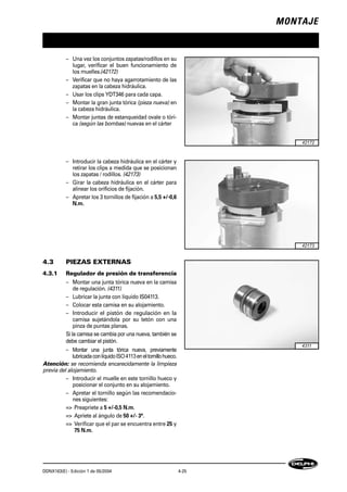 MONTAJE
DDNX163(E) - Edición 1 de 05/2004 4-25
– Una vez los conjuntos zapatas/rodillos en su
lugar, verificar el buen funcionamiento de
los muelles.(42172)
– Verificar que no haya agarrotamiento de las
zapatas en la cabeza hidráulica.
– Usar los clips YDT346 para cada capa.
– Montar la gran junta tórica (pieza nueva) en
la cabeza hidráulica.
– Montar juntas de estanqueidad ovale o tóri-
ca (según las bombas) nuevas en el cárter
– Introducir la cabeza hidráulica en el cárter y
retirar los clips a medida que se posicionan
los zapatas / rodillos. (42173)
– Girar la cabeza hidráulica en el cárter para
alinear los orificios de fijación.
– Apretar los 3 tornillos de fijación a 5,5 +/-0,6
N.m.
4.3 PIEZAS EXTERNAS
4.3.1 Regulador de presión de transferencia
– Montar una junta tórica nueva en la camisa
de regulación. (4311)
– Lubricar la junta con líquido IS04113.
– Colocar esta camisa en su alojamiento.
– Introducir el pistón de regulación en la
camisa sujetándola por su tetón con una
pinza de puntas planas.
Si la camisa se cambia por una nueva, también se
debe cambiar el pistón.
– Montar una junta tórica nueva, previamente
lubricadaconlíquidoISO4113eneltornillohueco.
Atención: se recomienda encarecidamente la limpieza
previa del alojamiento.
– Introducir el muelle en este tornillo hueco y
posicionar el conjunto en su alojamiento.
– Apretar el tornillo según las recomendacio-
nes siguientes:
=> Preapriete a 5 +/-0,5 N.m.
=> Apriete al ángulo de 50 +/- 3°.
=> Verificar que el par se encuentra entre 25 y
75 N.m.
42172
42173
4311
 