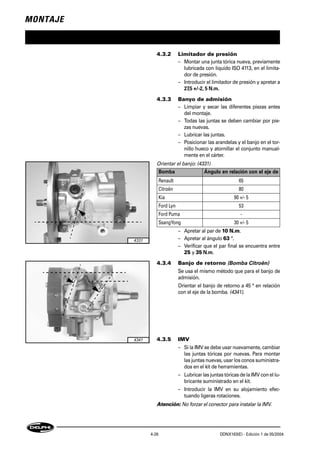 MONTAJE
4-26 DDNX163(E) - Edición 1 de 05/2004
4.3.2 Limitador de presión
– Montar una junta tórica nueva, previamente
lubricada con líquido ISO 4113, en el limita-
dor de presión.
– Introducir el limitador de presión y apretar a
27,5 +/-2, 5 N.m.
4.3.3 Banyo de admisión
– Limpiar y secar las diferentes piezas antes
del montaje.
– Todas las juntas se deben cambiar por pie-
zas nuevas.
– Lubricar las juntas.
– Posicionar las arandelas y el banjo en el tor-
nillo hueco y atornillar el conjunto manual-
mente en el cárter.
Orientar el banjo: (4331)
– Apretar al par de 10 N.m.
– Apretar al ángulo 63 °.
– Verificar que el par final se encuentra entre
25 y 35 N.m.
4.3.4 Banjo de retorno (Bomba Citroën)
Se usa el mismo método que para el banjo de
admisión.
Orientar el banjo de retorno a 45 ° en relación
con el eje de la bomba. (4341).
4.3.5 IMV
– Si la IMV se debe usar nuevamente, cambiar
las juntas tóricas por nuevas. Para montar
las juntas nuevas, usar los conos suministra-
dos en el kit de herramientas.
– Lubricar las juntas tóricas de la IMV con el lu-
bricante suministrado en el kit.
– Introducir la IMV en su alojamiento efec-
tuando ligeras rotaciones.
Atención: No forzar el conector para instalar la IMV.
Bomba Ángulo en relación con el eje de
Renault 65
Citroën 80
Kia 90 +/- 5
Ford Lyn 53
Ford Puma -
SsangYong 30 +/- 5
4331
4341
 