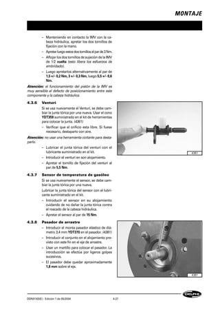 MONTAJE
DDNX163(E) - Edición 1 de 05/2004 4-27
– Manteniendo en contacto la IMV con la ca-
beza hidráulica, apretar los dos tornillos de
fijación con la mano.
– Apretarluegoestosdostornillosalparde3Nm.
– Aflojar los dos tornillos de sujeción de la IMV
de 1/2 vuelta (esto libera los esfuerzos de
embridado).
– Luego apretarlos alternativamente al par de
1,5 +/- 0,2 Nm, 3 +/- 0,3 Nm, luego 5,5 +/- 0,6
Nm.
Atención: el funcionamiento del pistón de la IMV es
muy sensible al defecto de posicionamiento entre este
componente y la cabeza hidráulica.
4.3.6 Venturi
Si se usa nuevamente el Venturi, se debe cam-
biar la junta tórica por una nueva. Usar el cono
YDT359 suministrado en el kit de herramientas
para colocar la junta. (4361)
– Verificar que el orificio esta libre. Si fuese
necesario, destaparlo con aire.
Atención: no usar una herramienta cortante para desta-
parlo.
– Lubricar el junta tórica del venturi con el
lubricante suministrado en el kit.
– Introducir el venturi en son alojamiento.
– Apretar el tornillo de fijación del venturi al
par de 5,5 Nm.
4.3.7 Sensor de temperatura de gasóleo
Si se usa nuevamente el sensor, se debe cam-
biar la junta tórica por una nueva.
Lubricar la junta tórica del sensor con el lubri-
cante suministrado en el kit.
– Introducir el sensor en su alojamiento
cuidando de no dañar la junta tórica contra
el roscado de la cabeza hidráulica.
– Apretar el sensor al par de 15 Nm.
4.3.8 Pasador de arrastre
– Introducir el monta pasador elástico de diá-
metro 3,4 mm YDT370 en el pasador. (4381)
– Introducir el conjunto en el alojamiento pre-
visto con este fin en el eje de arrastre.
– Usar un martillo para colocar el pasador. La
introducción se efectúa por ligeros golpes
sucesivos.
– El pasador debe quedar aproximadamente
1,8 mm sobre el eje.
4361
4381
 