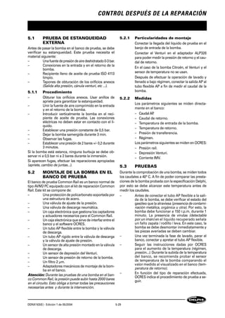 CONTROL DESPUÉS DE LA REPARACIÓN
DDNX163(E) - Edición 1 de 05/2004 5-29
5.1 PRUEBA DE ESTANQUEIDAD
EXTERNA
Antes de pasar la bomba en el banco de prueba, se debe
verificar su estanqueidad. Este prueba necesita el
material siguiente:
– Unafuentedepresióndeairedeshidratado0-3bar.
– Conexiones en la entrada y en el retorno de la
bomba.
– Recipiente lleno de aceite de prueba ISO 4113
limpio.
– Tapones de obturación de los orificios anexos
(Salida alta presión, cánula venturi, etc ...).
5.1.1 Procedimiento
– Obturar los orificios anexos. Usar anillos de
apriete para garantizar la estanqueidad.
– Unir la fuente de aire comprimido en la entrada
y en el retorno de la bomba.
– Introducir verticalmente la bomba en el reci-
piente de aceite de prueba. Las conexiones
eléctricas no deben estar en contacto con el lí-
quido.
– Establecer una presión constante de 0,5 bar.
– Dejar la bomba samergida durante 3 min.
– Observar las fugas.
– Establecer una presión de 2 bares +/- 0,2 durante
3 minutos.
Si la bomba está estanca, ninguna burbuja se debe ob-
servar ni a 0,5 bar ni a 2 bares durante la inmersión.
Si aparecen fugas, efectuar las reparaciones apropiadas
(apriete, cambio de juntas...).
5.2 MONTAJE DE LA BOMBA EN EL
BANCO DE PRUEBA
El banco de prueba Common Raíl es un banco normal de
tipo AVM2 PC equipado con el kit de reparación Common
Raíl. Este kit se compone de:
– Una protección de policarbonato soportada por
una estructura de acero.
– Una válvula de ajuste de la presión.
– Una válvula de descarga neumática.
– Un caja electrónica que gestiona los captadores
y actuadores necesarios para el Common Raíl.
– Un caja electrónica que sirve de interfaz entre el
banco y el software OCRES.
– Un tubo AP flexible entre la bomba y la válvula
de descarga.
– Un tubo AP rígido entre la válvula de descarga
y la válvula de ajuste de presión.
– Un sensor de alta presión montado en la válvula
de descarga.
– Un sensor de depresión del Venturi.
– Un sensor de presión de retorno de la bomba.
– Un filtro 2 µm.
– Adaptadores mecánicos de montaje de la bom-
ba en el banco.
Atención: Durante las pruebas de una bomba en el ban-
co Common Raíl, la presión puede subir hasta 2000 bares
en el circuito. Esto obliga a tomar todas las precauciones
necesarias antes y durante la intervención.
5.2.1 Particularidades de montaje
Conectar la llegada del líquido de prueba en el
banjo de entrada de la bomba.
Conectar el Venturi en el adaptador ALP326
para poder medir la presión de retorno y el cau-
dal de retorno.
En el caso de la bomba Citroën, el Venturi y el
sensor de temperatura no se usan.
Después de efectuar la operación de lavado y
llenado a bajo régimen, conectar la salida AP al
tubo flexible AP a fin de medir el caudal de la
bomba.
5.2.2 Medidas
Los parámetros siguientes se miden directa-
mente en el banco:
– CaudalAP.
– Caudal de retorno.
– Temperatura de entrada de la bomba.
– Temperatura de retorno.
– Presión de transferencia.
– Régimen.
Los parámetros siguientes se miden en OCRES:
– Presión raíl.
– Depresión Venturi.
– Corriente IMV.
5.3 PRUEBAS
Durante la comprobación de una bomba, se miden todos
los caudales a 40° C. A fin de poder comparar las presta-
ciones de la bomba probada con la especificación Delphi,
por esto se debe alcanzar este temperatura antes de
medir los caudales.
– Antes de conectar el tubo AP flexible a la sali-
da de la bomba, se debe verificar el estado del
gasóleo que la atraviesa (presencia de contami-
nación metálica, orgánica u otra). Por esto, la
bomba debe funcionar a 150 r.p.m. durante 1
minuto. La presencia de virutas (detectable
por un imán) en el líquido recuperado señala
un fallo zapata / rodillo / leva. En este caso, la
bomba se debe desmontar inmediatamente y
las piezas averiadas se deben cambiar.
– Una vez terminada la fase de lavado, parar el
banco, conectar y apretar el tubo AP flexible.
– Seguir las instrucciones dadas por OCRES
para el aumento de la temperatura (régimen,
presión...). Durante la subida de la temperatura
del banco, se recomienda probar el sensor
de temperatura de la bomba comparando el
valor medido al visualizado en el banco (tem-
peratura de retorno).
– En función del tipo de reparación efectuada,
OCRES indica el procedimiento de prueba a se-
guir.
 