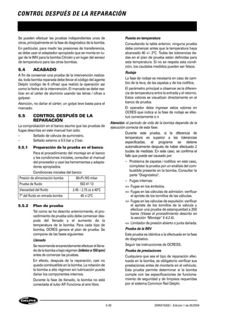CONTROL DESPUÉS DE LA REPARACIÓN
5-30 DDNX163(E) - Edición 1 de 05/2004
Se pueden efectuar las pruebas independientes unos de
otros, principalmente en lafase de diagnóstico de la bomba.
En particular, para medir las presiones de transferencia,
se debe usar el adaptador apropiado que se monta en lu-
gar de la IMV para la bomba Citroën y en lugar del sensor
de temperatura para las otras bombas.
5.4 ACABADO
A fin de conservar una prueba de la intervención realiza-
da, toda bomba reparada debe llevar el código del agente
Delphi (código de 6 cifras) que realizó la operación así
como la fecha de la intervención. El marcado se debe rea-
lizar en el cárter de aluminio usando las letras / cifras a
golpear.
Atención, no dañar el cárter; un golpe leve basta para el
marcado.
5.5 CONTROL DESPUÉS DE LA
REPARACIÓN
La comprobación en el banco asume que las pruebas de
fugas descritas en este manual han sido:
– Sellado de válvula de suministro.
– Sellado externo a 0.5 bar y 2 bar.
5.5.1 Preparación de la prueba en el banco
Para el procedimiento del montaje en el banco
y las condiciones iniciales, consultar el manual
del proveedor y usar las herramientas y adapta-
dores apropiados.
Condiciones iniciales del banco:
5.5.2 Plan de prueba
Tal como se ha descrito anteriormente, el pro-
cedimiento de prueba sólo debe comenzar des-
pués del llenado y el aumento de la
temperatura de la bomba. Para cada tipo de
bomba, OCRES genera el plan de prueba. Se
compone de las fases siguientes:
Llenado
Serecomiendaencarecidamenteefectuarelllena-
dodelabombaabajorégimen(inferiora150rpm)
antes de comenzar las pruebas.
En efecto, después de la reparación, casi no
queda combustible en la bomba. La rotación de
la bomba a alto régimen sin lubricación puede
dañar los componentes internos.
Durante la fase de llenado, la bomba no está
conectada al tubo AP. Funciona al aire libre.
Puesta en temperatura
Consultando la tabla anterior, ninguna prueba
debe comenzar antes que la temperatura haya
alcanzado 40 +/- 2°C. Todas las tolerancias da-
das en el plan de prueba están definidas para
esta temperatura. Si no se respeta esta condi-
ción, los caudales medidos pueden ser falsos.
Rodaje
La fase de rodaje es necesaria en caso de cam-
bio de la leva, de las zapatas y de los rodillos.
El parámetro principal a observar es la diferen-
cia de temperatura entre la entrada y el retorno.
Estos valores se visualizan directamente en el
banco de prueba.
El operador debe ingresar estos valores en
OCRES que indica si la fase de rodaje se efec-
tuó correctamente o n
Atención: el periodo de vida de la bomba depende de la
ejecución correcta de esta fase.
Durante este prueba, si la diferencia de
temperatura es superior a las tolerancias
especificadas, el programa se detiene
automáticamente después de haber efectuado 2
bucles de medidas. En este caso, se confirma el
fallo que puede ser causado por:
– Problema de zapatas / rodillos: en este caso,
completar la prueba por un análisis del com-
bustible presente en la bomba. Consultar la
parte "Diagnóstico".
– Fugas internas:
=> Fugas en los émbolos.
=> Fugas en las válvulas de admisión: verificar
el apriete de los tornillos de las válvulas.
=> Fugas en las válvulas de expulsión: verificar
el apriete de los tornillos de la válvula y
efectuar una prueba de estanqueidad a 200
bares (Véase el procedimiento descrito en
la sección "Montaje" § 4.2.4).
=> Limitador de presión abierto o junta dañada.
Prueba de la IMV
Este prueba es idéntica a la efectuada en la fase
de diagnóstico.
Seguir las instrucciones de OCRESS.
Prueba de prestaciones
Cualquiera que sea el tipo de reparación efec-
tuada en la bomba, es obligatorio verificar sus
prestaciones antes de montarla en el vehículo.
Esta prueba permite determinar si la bomba
cumple con las especificaciones de funciona-
miento de seguridad y de limpieza requeridas
por el sistema Common Rail Delphi.
Presión de alimentación bomba 60<P<100 mbar
Prueba de fluido ISO 41 13
Viscosidad del fluido 2.45 – 2.75 cs à 40°C
T° del fluido en entrada bomba 40 +/-2°C
 