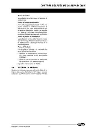 CONTROL DESPUÉS DE LA REPARACIÓN
DDNX163(E) - Edición 1 de 05/2004 5-31
Prueba del Venturi
La prueba del venturi se incluye en la prueba de
prestaciones.
Prueba del sensor de temperatura
Como el fluido ya está caliente (40 +/- 2°C), esta
prueba consiste en verificar la coherencia de
lectura en un solo valor. Normalmente al final
de la fase de diagnóstico, el sensor de tempera-
tura debe ser confirmado como fiable (si no,
cambiarlo). Se trata de una simple verificación.
Prueba de presión de transferencia
La prueba de la bomba de transferencia necesi-
ta el desmontaje del sensor de temperatura o
de la IMV (bomba Citroën) y el montaje de un
sensor de presión.
Prueba del limitador
Esta prueba es idéntica a la efectuada du-
rante la fase de diagnóstico:
– Verificar la estanqueidad del limitador:
sin fugas externas a muy alta presión
(1900 bar).
– Verificar que los caudales de retorno es-
tán de acuerdo con la especificación.
Seguir las instrucciones de OCRES.
5.6 INFORME DE PRUEBA
Cada bomba probada o reparada debe ser el objeto de un
informe de prueba. Consultar el (§1.1) para conocer
cuáles son las informaciones contenidas en el informe.
 