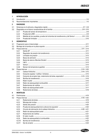 INDICE
DDNX163(E) - Edición 1 de 05/2004 iii
1 INTRODUCCIÓN
1.1 Introducción ............................................................................................................... .....................................1-5
1.2 Recomendaciones importantes .................................................................................................................... ..1-5
2 DIAGNOSIS
2.1 Síntomas en el vehículo y diagnóstico rápido ......................................................................................2-7 - 2-8
2.2 Diagnóstico en el banco características de la bomba ........................................................................2-9 - 2-10
2.2.1 Prueba del sensor de temperatura ................................................................................................ 2-9
2.2.2 Prueba de la IMV ............................................................................................................................. 2-9
2.2.3 Medida de los caudales, prueba de la bomba de transferencia y del Venturi .................2-9 - 2-10
2.2.4 Prueba del limitador ..................................................................................................................... 2-10
3 DESMONTAJE
3.1 Preparación para el desmontaje ....................................................................................................................3-11
3.2 Montaje de la bomba en la placa soporte ....................................................................................................3-11
3.3 Piezas externas .................................................................................................................................... 3-11 - 3-14
3.3.1 Salida AP ........................................................................................................................................3-11
3.3.2 Regulador de presión de transferencia ....................................................................................... 3-12
3.3.3 Limitador de presión .................................................................................................................... 3-13
3.3.4 Banjo de admisión ........................................................................................................................ 3-13
3.3.5 Banjo de retorno (Bomba Citroën) .............................................................................................. 3-13
3.3.6 I.M.V. .............................................................................................................................................. 3-13
3.3.7 Venturi ............................................................................................................................................ 3-14
3.3.8 Sensor de temperatura gasóleo .................................................................................................. 3-14
3.4 Piezas internas ....................................................................................................................................3-14 - 3-20
3.4.1 Cabeza hidráulica ................................................................................................................3-14 - 3-15
3.4.2 Conjunto zapatas / rodillos / émbolos ......................................................................................... 3-15
3.4.3 Conjunto de arrastre (eje, rodamiento de bolas, separador) ..........................................3-15 - 3-16
3.4.4 Bomba de transferencia ............................................................................................................... 3-16
3.4.5 Retén muelle ................................................................................................................................. 3-16
3.4.6 Retén de estanqueidad combustible ........................................................................................... 3-17
3.4.7 Rodamientos de rodillos .............................................................................................................. 3-17
3.4.8 Retén de estanqueidad aceite ...................................................................................................... 3-17
3.4.9 Rodamiento de bolas .................................................................................................................... 3-18
4 MONTAJGE
4.1 Preliminares .................................................................................................................................................. 4-19
4.2 Piezas internas ....................................................................................................................................4-19 - 4-25
4.2.1 Rodamiento de bolas .................................................................................................................... 4-19
4.2.2 Montaje del circlips ....................................................................................................................... 4-19
4.2.3 Salida alta presión ........................................................................................................................ 4-20
4.2.4 Prueba de estanqueidad de la válvula de expulsión ................................................................. 4-20
4.2.5 Circuito de lubricación de la cabeza hidráulica ................................................................4-20 - 4-21
4.2.6 Retén de estanqueidad aceite ...................................................................................................... 4-21
4.2.7 Rodamiento de rodillos ................................................................................................................ 4-21
4.2.8 El retén muelle .............................................................................................................................. 4-22
4.2.9 Retén de estanqueidad al combustible ....................................................................................... 4-22
4.2.10 Bomba de transferencia ............................................................................................................... 4-23
4.2.11 Eje de arrastre ............................................................................................................................... 4-23
 