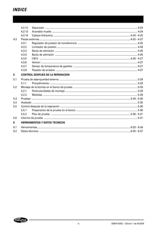 INDICE
iv DDNX163(E) - Edición 1 de 05/2004
4.2.12 Separador ...................................................................................................................................... 4-24
4.2.13 Arandela muelle ............................................................................................................................ 4-24
4.2.14 Cabeza hidráulica ................................................................................................................4-24 - 4-25
4.3 Piezas externas ....................................................................................................................................4-25 - 4-27
4.3.1 Regulador de presión de transferencia ....................................................................................... 4-25
4.3.2 Limitador de presión ..................................................................................................................... 4-26
4.3.3 Banjo de admisión ........................................................................................................................ 4-26
4.3.4 Banjo de admisión ........................................................................................................................ 4-26
4.3.5 I.M.V. ....................................................................................................................................4-26 - 4-27
4.3.6 Venturi ............................................................................................................................................ 4-27
4.3.7 Sensor de temperatura de gasóleo ............................................................................................. 4-27
4.3.8 Pasador de arrastre ....................................................................................................................... 4-27
5 CONTROL DESPUES DE LA REPARACION
5.1 Prueba de estanqueidad externa ................................................................................................................. 5-29
5.1.1 Procedimiento ............................................................................................................................... 5-29
5.2 Montaje de la bomba en el banco de prueba ............................................................................................. 5-29
5.2.1 Particularidades de montaje ......................................................................................................... 5-29
5.2.2 Medidas ......................................................................................................................................... 5-29
5.3 Pruebas ................................................................................................................................................5-29 - 5-30
5.4 Acabado ......................................................................................................................................................... 5-30
5.5 Control después de la reparación ................................................................................................................ 5-30
5.5.1 Preparación de la prueba en el banco ......................................................................................... 5-30
5.5.2 Plan de prueba ....................................................................................................................5-30 - 5-31
5.6 Informe de prueba ........................................................................................................................................ 5-31
6 HERRAMIENTAS Y DATOS TECNICOS
6.1 Herramientas........................................................................................................................................6-33 - 6-34
6.2 Datos técnicos .....................................................................................................................................6-35 - 6-37
 