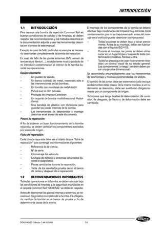 INTRODUCCIÓN
DDNX163(E) - Edición 1 de 05/2004 1-5
1.1 INTRODUCCIÓN
Para reparar una bomba de inyección Common Raíl en
buenas condiciones de calidad y de limpieza, se deben
respetar las recomendaciones y los métodos descritos en
la documentación adjunta y usar las herramientas descri-
tas en el anexo de este manual.
Excepto en caso de fallo particular no siempre es necesa-
rio desmontar completamente la bomba de inyección.
En caso de fallo de las piezas externas (IMV, sensor de
temperatura Venturi ...), se debe tener mucho cuidado de
no introducir contaminación al interior de la bomba du-
rante las operaciones.
Equipo necesario:
– Un puesto de lavado.
– Un banco cubierto de metal, reservado sólo a
las intervenciones en las bombas.
– Un tornillo con mordazas de metal dúctil.
– Paños que no den pelusas.
– Producto de limpieza Careclean.
– Un soporte de bomba multidireccional Hydra-
clamp.
– Una bandeja de plástico con divisiones para
guardar las piezas internas de la bomba.
– Las herramientas de desmontaje y montaje
descritas en el anexo de este documento.
Piezas de reparación:
A fin de obtener un buen funcionamiento de la bomba
reparada, se deben cambiar los componentes averiados
por piezas de origen.
Ficha de reparación:
Cada bomba reparada debe ser el objeto de una "ficha de
reparación" que contenga las informaciones siguientes:
– Referencia de la bomba.
– N° de serie.
– Kilometraje del vehículo.
– Códigos de defecto o síntomas detectados du-
rante el diagnóstico.
– Piezas cambiadas durante la reparación.
– Tabla de los resultados prueba de en el banco
de (antes y después de la reparación).
1.2 RECOMENDACIONES IMPORTANTES
Todas las operaciones en la bomba, se deben efectuar bajo
las condiciones de limpieza y de seguridad enunciadas en
el carpeta Common Raíl "GENERAL" se deberán respetar.
Antes de desmontar las piezas internas o externas, se ne-
cesita un diagnóstico completo de la bomba. Es obligato-
rio verificar la bomba en el banco de prueba a fin de
determinar la causa de la avería.
El montaje de los componentes de la bomba se deberá
efectuar bajo condiciones de limpieza muy estrictas (toda
contaminación que no se haya evacuado antes del mon-
taje en el vehículo puede deteriorar los inyectores).
– Todas las piezas se deben lavar y secar previa-
mente. Antes de su montaje, deben ser lubrica-
das con el líquido ISO 4113.
– Durante el montaje, las piezas se deben alma-
cenar en un lugar limpio y exento de toda con-
taminación metálica, fibrosa u otra.
– Todas las piezas que se usan nuevamente nece-
sitan un control visual de su estado general.
Los componentes "a riesgo" también deben pa-
sar una prueba dimensional.
Se recomienda encarecidamente usar las herramientas
de desmontaje y montaje recomendadas por Delphi.
El cambio de las juntas debe ser sistemático cada vez que
se desmontan estas piezas. De la misma manera, si un ro-
damiento se desmonta, debe ser sustituido obligatoria-
mente por un componente de origen.
Toda pieza que tenga huellas de deterioración, de corro-
sión, de desgaste, de fisura o de deformación debe ser
cambiada.
 