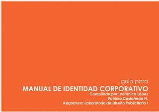 guía para
MANUAL DE IDENTIDAD CORPORATIVO
                       Compilado por: Verónica López
                                  Patricia Castañeda N.
         Asignatura: Laboratorio de Diseño Publicitario I
 
