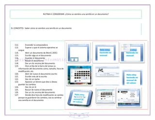 RUTINA A CONSIDERAR: ¿Cómo se siembra una semilla en un documento?




EL CONCEPTO: Saber cómo se siembre una semilla en un documento




   112.      Encender la computadora
   113.      Esperar a que el sistema operativo se
      cargue
   114.      Abrir un documento de Word (.DOC)
   115.      Escribir algo en el documento
   116.      Guardar el documento
   117.      Buscar el documento
   118.      Dar un clic encima del documento
   119.      Dice arriba de la barra de tareas su
      información del documento como, tamaño, hora de
      modificación, etc.
   120.      Abrir de nuevo el documento escrito
   121.      Escribir más de lo escrito
   122.      Dar clic en tache
   123.      Aparece un letrero que dice si desea
      guardar los cambios
   124.      Dar clic en SI
   125.      Buscar de nuevo el documento
   126.      Dar un clic encima del documento
   127.      Donde dice hora de modificación se cambio
      porque se guardaron los cambios, eso es sembrar
      una semilla en el documento




                                                                   18
 