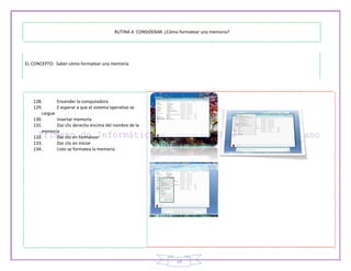 RUTINA A CONSIDERAR: ¿Cómo formatear una memoria?




EL CONCEPTO: Saber cómo formatear una memoria




   128.      Encender la computadora
   129.      E esperar a que el sistema operativo se
      cargue
   130.      Insertar memoria
   131.      Dar clic derecho encima del nombre de la
      memoria
   132.      Dar clic en formatear
   133.      Dar clic en iniciar
   134.      Listo se formatea la memoria




                                                                   19
 