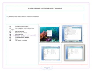 RUTINA A CONSIDERAR: ¿Cómo cambiar nombre a una memoria?




EL CONCEPTO: Saber cómo cambiar el nombre a una memoria




   135.        Encender la computadora
   136.        Esperar a que el sistema operativo se
      cargue
   137.        Insertar memoria
   138.        Dar clic en ver archivos
   139.        Dar clic derecho
   140.        Dar clic en cambiar nombre
   141.        Escribir el nombre deseado
   142.        Enter
   143.        Listo ya está el nombre.




                                                                     20
 