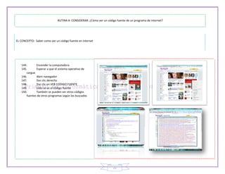 RUTINA A CONSIDERAR: ¿Cómo ver un código fuente de un programa de internet?




EL CONCEPTO: Saber como ver un código fuente en internet




   144.      Encender la computadora
   145.      Esperar a que el sistema operativo de
      cargue
   146.      Abrir navegador
   147.      Dar clic derecho
   148.      Dar clic en VER CODIGO FUENTE
   149.      Listo se ve el código fuente
   150.      También se pueden ver otros códigos
      fuentes de otros programas según los buscados




                                                                     21
 
