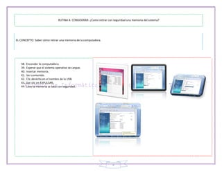 RUTINA A CONSIDERAR: ¿Como retirar con seguridad una memoria del sistema?




EL CONCEPTO: Saber cómo retirar una memoria de la computadora.




   38.   Encender la computadora.
   39.   Esperar que el sistema operativo se cargue.
   40.   Insertar memoria.
   41.   Ver contenido.
   42.   Clic derecho en el nombre de la USB.
   43.   Dar clic en EXPULSAR.
   44.   Listo la memoria se saca con seguridad.




                                                                         9
 