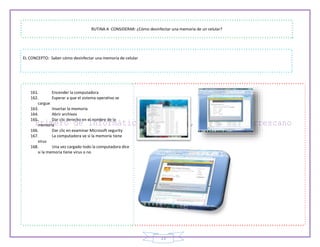 23
RUTINA A CONSIDERAR: ¿Cómo desinfectar una memoria de un celular?
EL CONCEPTO: Saber cómo desinfectar una memoria de celular
161. Encender la computadora
162. Esperar a que el sistema operativo se
cargue
163. Insertar la memoria
164. Abrir archivos
165. Dar clic derecho en el nombre de la
memoria
166. Dar clic en examinar Microsoft segurity
167. La computadora ve si la memoria tiene
virus
168. Una vez cargado todo la computadora dice
si la memoria tiene virus o no
 