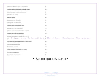 3
¿Cómo serrar de manera segura la computadora? 25
¿Cómo se opera una computadora a través del teclado? 26
¿Cómo iniciar cesión en un correo electrónico? 27
¿Cómo hacer una carpeta? 28
Grafica de pasteles 29
¿Cómo eliminar una información? 30
¿Cómo guardar una información? 31
¿Cómo se obtiene un promedio en Excel? 32
¿Cómo se obtiene una suma en Excel? 33
¿Cómo se usa una carpeta comprimida en un correo? 34
¿Cómo se copia y pega una información? 35
¿Cómo se ordenan datos en Excel de la A – Z ó Z – A? 36
¿Para qué se usa softonic? 37
Como pegar datos sin que se desconfigure la pagina misma. 38
Como insertar videos en Word 39
Mantenimiento preventivo 40
Cambiar extensión o configuración a un archivo 41
Como hacer una página web 42
Dispositivos de almacenamiento 43
*ESPERO QUE LES GUSTE*
 