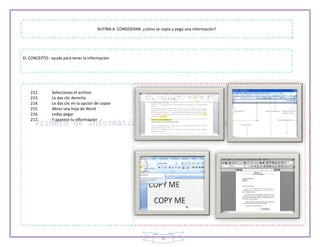 35
RUTINA A CONSIDERAR: ¿cómo se copia y pega una información?
EL CONCEPTO: ayuda para tener la información
212. Seleccionas el archivo
213. Le das clic derecho
214. Le das clic en la opción de copiar
215. Abres una hoja de Word
216. Ledas pegar
217. Y aparece tu información
 